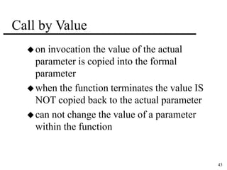 43 
Call by Value 
on invocation the value of the actual 
parameter is copied into the formal 
parameter 
when the function terminates the value IS 
NOT copied back to the actual parameter 
can not change the value of a parameter 
within the function 
 