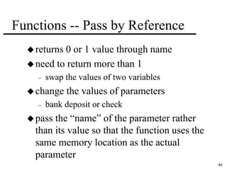 46 
Functions -- Pass by Reference 
 returns 0 or 1 value through name 
need to return more than 1 
– swap the values of two variables 
change the values of parameters 
– bank deposit or check 
 pass the “name” of the parameter rather 
than its value so that the function uses the 
same memory location as the actual 
parameter 
 