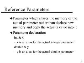 48 
Reference Parameters 
Parameter which shares the memory of the 
actual parameter rather than declare new 
memory and copy the actual’s value into it 
Parameter declaration 
int & x; 
– x is an alias for the actual integer parameter 
double & y 
– y is an alias for the actual double parameter 
 
