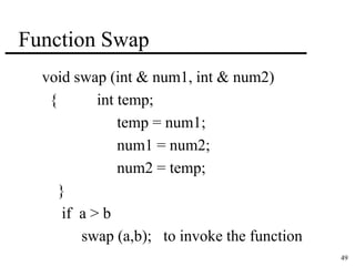 49 
Function Swap 
void swap (int & num1, int & num2) 
{ int temp; 
temp = num1; 
num1 = num2; 
num2 = temp; 
} 
if a > b 
swap (a,b); to invoke the function 
 