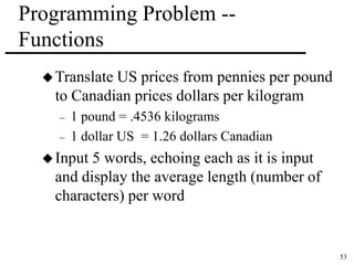 53 
Programming Problem -- 
Functions 
Translate US prices from pennies per pound 
to Canadian prices dollars per kilogram 
– 1 pound = .4536 kilograms 
– 1 dollar US = 1.26 dollars Canadian 
Input 5 words, echoing each as it is input 
and display the average length (number of 
characters) per word 
 