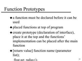 55 
Function Prototypes 
 a function must be declared before it can be 
used 
placed functions at top of program 
create prototype (declaration of interface), 
place it at the top and the functions’ 
implementation can be placed after the main 
function 
 [return value] function name (parameter 
list); 
float get_radius (); 
 