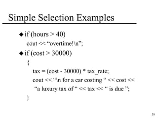 58 
Simple Selection Examples 
 if (hours > 40) 
cout << “overtime!n”; 
 if (cost > 30000) 
{ 
tax = (cost - 30000) * tax_rate; 
cout << “n for a car costing “ << cost << 
“a luxury tax of “ << tax << “ is due ”; 
} 
 