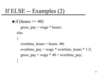 61 
If ELSE -- Examples (2) 
 if (hours <= 40) 
gross_pay = wage * hours; 
else 
{ 
overtime_hours = hours -40; 
overtime_pay = wage * overtime_hours * 1.5; 
gross_pay = wage * 40 + overtime_pay; 
} 
 