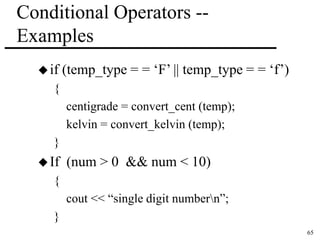 65 
Conditional Operators -- 
Examples 
 if (temp_type = = ‘F’ || temp_type = = ‘f’) 
{ 
centigrade = convert_cent (temp); 
kelvin = convert_kelvin (temp); 
} 
 If (num > 0 && num < 10) 
{ 
cout << “single digit numbern”; 
} 
 
