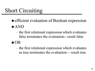 66 
Short Circuiting 
 efficient evaluation of Boolean expression 
AND 
– the first relational expression which evaluates 
false terminates the evaluation-- result false 
OR 
– the first relational expression which evaluates 
as true terminates the evaluation -- result true 
 