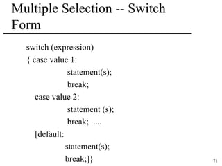 71 
Multiple Selection -- Switch 
Form 
switch (expression) 
{ case value 1: 
statement(s); 
break; 
case value 2: 
statement (s); 
break; .... 
[default: 
statement(s); 
break;]} 
 