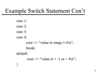 73 
Example Switch Statement Con’t 
case 1: 
case 2: 
case 3: 
case 4: 
cout << “value in range 1-4n”; 
break; 
default: 
cout << “value is < -1 or > 4n”; 
} 
 