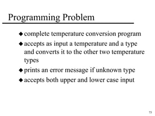 75 
Programming Problem 
complete temperature conversion program 
accepts as input a temperature and a type 
and converts it to the other two temperature 
types 
 prints an error message if unknown type 
accepts both upper and lower case input 
 