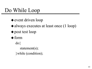 83 
Do While Loop 
event driven loop 
always executes at least once (1 loop) 
post test loop 
form 
do{ 
statement(s); 
}while (condition); 
 