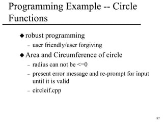87 
Programming Example -- Circle 
Functions 
robust programming 
– user friendly/user forgiving 
Area and Circumference of circle 
– radius can not be <=0 
– present error message and re-prompt for input 
until it is valid 
– circleif.cpp 
 