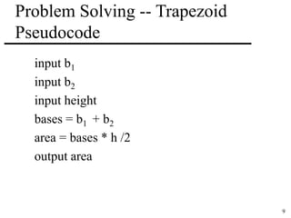 9 
Problem Solving -- Trapezoid 
Pseudocode 
input b1 
input b2 
input height 
bases = b1 + b2 
area = bases * h /2 
output area 
 