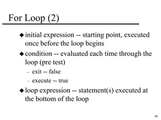 90 
For Loop (2) 
 initial expression -- starting point, executed 
once before the loop begins 
condition -- evaluated each time through the 
loop (pre test) 
– exit -- false 
– execute -- true 
loop expression -- statement(s) executed at 
the bottom of the loop 
 