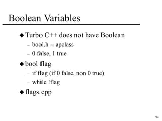 94 
Boolean Variables 
Turbo C++ does not have Boolean 
– bool.h -- apclass 
– 0 false, 1 true 
bool flag 
– if flag (if 0 false, non 0 true) 
– while !flag 
 flags.cpp 
 