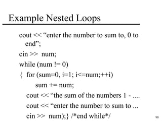 98 
Example Nested Loops 
cout << “enter the number to sum to, 0 to 
end”; 
cin >> num; 
while (num != 0) 
{ for (sum=0, i=1; i<=num;++i) 
sum += num; 
cout << “the sum of the numbers 1 - .... 
cout << “enter the number to sum to ... 
cin >> num);} /*end while*/ 
 