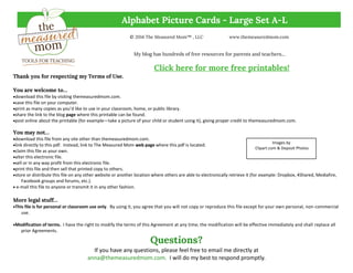 Alphabet Picture Cards - Large Set A-L
© 2014 The Measured Mom™ , LLC www.themeasuredmom.com
My blog has hundreds of free resources for parents and teachers...
Click here for more free printables!
Thank you for respecting my Terms of Use.
You are welcome to…
download this file by visiting themeasuredmom.com.
save this file on your computer.
print as many copies as you’d like to use in your classroom, home, or public library.
share the link to the blog page where this printable can be found.
post online about the printable (for example—take a picture of your child or student using it), giving proper credit to themeasuredmom.com.
You may not…
download this file from any site other than themeasuredmom.com.
link directly to this pdf. Instead, link to The Measured Mom web page where this pdf is located.
claim this file as your own.
alter this electronic file.
sell or in any way profit from this electronic file.
print this file and then sell that printed copy to others.
store or distribute this file on any other website or another location where others are able to electronically retrieve it (for example: Dropbox, 4Shared, Mediafire,
Facebook groups and forums, etc.).
 e-mail this file to anyone or transmit it in any other fashion.
More legal stuff…
This file is for personal or classroom use only. By using it, you agree that you will not copy or reproduce this file except for your own personal, non-commercial
use.
Modification of terms. I have the right to modify the terms of this Agreement at any time; the modification will be effective immediately and shall replace all
prior Agreements.
Questions?
If you have any questions, please feel free to email me directly at
anna@themeasuredmom.com. I will do my best to respond promptly.
Images by
Clipart.com & Deposit Photos
 
