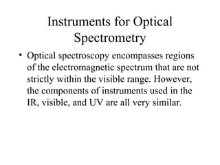 Instruments for Optical
Spectrometry
• Optical spectroscopy encompasses regions
of the electromagnetic spectrum that are not
strictly within the visible range. However,
the components of instruments used in the
IR, visible, and UV are all very similar.
 