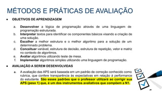MÉTODOS E PRÁTICAS DE AVALIAÇÃO
● OBJETIVOS DE APRENDIZAGEM
a. Desenvolver a lógica de programação através de uma linguagem de
programação estruturada.
b. Interpretar textos para identificar os componentes básicos visando a criação de
uma solução.
c. Escolher a melhor estrutura e o melhor algoritmo para a solução de um
determinado problema.
d. Conceituar variável, estrutura de decisão, estrutura de repetição, vetor e matriz
no contexto de algoritmos.
e. Avaliar algoritmos utilizando teste de mesa.
f. Implementar algoritmos simples utilizando uma linguagem de programação.
● AVALIAÇÃO A SEREM DESENVOLVIDAS
a. A avaliação das APS será baseada em um padrão de correção conhecido como
rubrica, que confere transparência às expectativas em relação à performance
do estudante. São esses padrões que o professor utilizará ao corrigir sua
APS (peso 1) que, é um dos instrumentos avaliativos que compõem a N1.
 