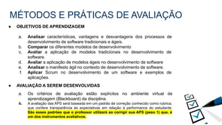 MÉTODOS E PRÁTICAS DE AVALIAÇÃO
● OBJETIVOS DE APRENDIZAGEM
a. Analisar características, vantagens e desvantagens dos processos de
desenvolvimento de software tradicionais e ágeis.
b. Comparar os diferentes modelos de desenvolvimento
c. Avaliar a aplicação de modelos tradicionais no desenvolvimento de
software.
d. Avaliar a aplicação de modelos ágeis no desenvolvimento de software
e. Analisar o manifesto ágil no contexto de desenvolvimento de software.
f. Aplicar Scrum no desenvolvimento de um software e exemplos de
aplicações.
● AVALIAÇÃO A SEREM DESENVOLVIDAS
a. Os critérios de avaliação estão explícitos no ambiente virtual de
aprendizagem (Blackboard) da disciplina.
b. A avaliação das APS será baseada em um padrão de correção conhecido como rubrica,
que confere transparência às expectativas em relação à performance do estudante.
São esses padrões que o professor utilizará ao corrigir sua APS (peso 1) que, é
um dos instrumentos avaliativos.
 