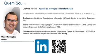 Quem Sou...
Cloves Rocha | Agente de Inovação e Transformação
Professor and Researcher at Laureate International Universities and ETE PORTO DIGITAL
Graduado em Gestão da Tecnologia da Informação (GTI) pelo Centro Universitário Guararapes
(FG).
Mestre em Ciência da Computação pela Universidade Federal de Pernambuco - UFPE (2017), com
foco em Engenharia de Software e Aplicações WEB.
Doutorando em Ciência da Computação pela Universidade Federal de Pernambuco - UFPE (2019),
com foco em Gestão de Projetos de Software e Data Mining.
Mais informações
acesse
 