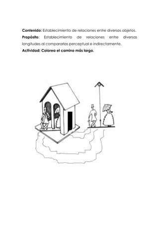 Contenido: Establecimiento de relaciones entre diversos objetos.
Propósito: Establecimiento de relaciones entre diversas
longitudes al compararlas perceptual e indirectamente.
Actividad: Colorea el camino más largo.
 