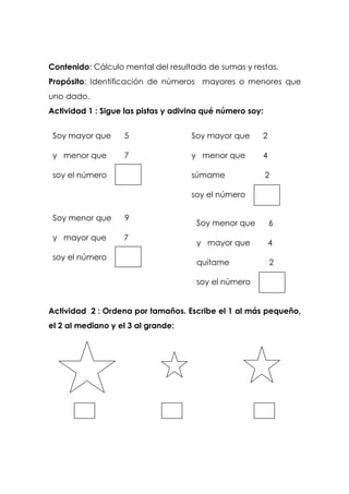 Contenido: Cálculo mental del resultado de sumas y restas.
Propósito: Identificación de números mayores o menores que
uno dado.
Actividad 1 : Sigue las pistas y adivina qué número soy:
Actividad 2 : Ordena por tamaños. Escribe el 1 al más pequeño,
el 2 al mediano y el 3 al grande:
Soy mayor que 5
y menor que 7
soy el número
Soy mayor que 2
y menor que 4
súmame 2
soy el número
Soy menor que 9
y mayor que 7
soy el número
Soy menor que 6
y mayor que 4
quítame 2
soy el número
 