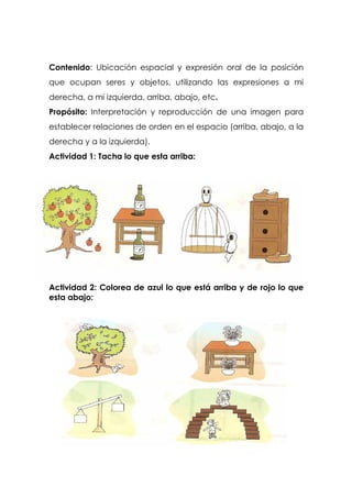 Contenido: Ubicación espacial y expresión oral de la posición
que ocupan seres y objetos, utilizando las expresiones a mi
derecha, a mi izquierda, arriba, abajo, etc.
Propósito: Interpretación y reproducción de una imagen para
establecer relaciones de orden en el espacio (arriba, abajo, a la
derecha y a la izquierda).
Actividad 1: Tacha lo que esta arriba:
Actividad 2: Colorea de azul lo que está arriba y de rojo lo que
esta abajo:
 