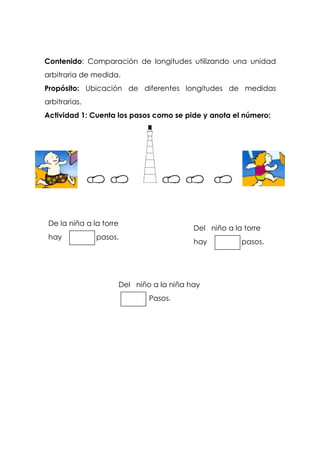 Contenido: Comparación de longitudes utilizando una unidad
arbitraria de medida.
Propósito: Ubicación de diferentes longitudes de medidas
arbitrarias.
Actividad 1: Cuenta los pasos como se pide y anota el número:
De la niña a la torre
hay pasos.
Del niño a la torre
hay pasos.
Del niño a la niña hay
Pasos.
 