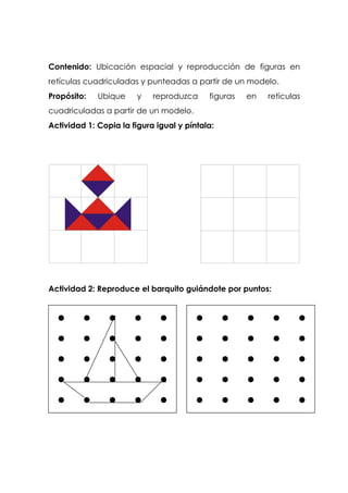 Contenido: Ubicación espacial y reproducción de figuras en
retículas cuadriculadas y punteadas a partir de un modelo.
Propósito: Ubique y reproduzca figuras en retículas
cuadriculadas a partir de un modelo.
Actividad 1: Copia la figura igual y píntala:
Actividad 2: Reproduce el barquito guiándote por puntos:
 