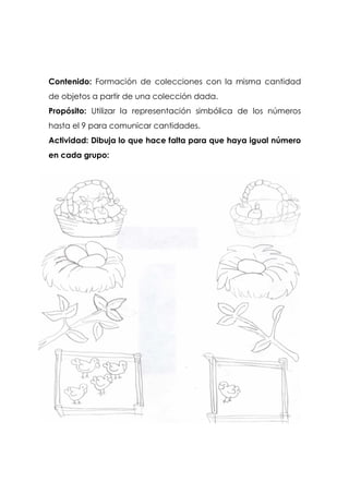 Contenido: Formación de colecciones con la misma cantidad
de objetos a partir de una colección dada.
Propósito: Utilizar la representación simbólica de los números
hasta el 9 para comunicar cantidades.
Actividad: Dibuja lo que hace falta para que haya igual número
en cada grupo:
 