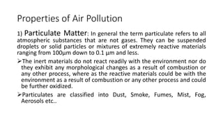 Properties of Air Pollution
1) Particulate Matter: In general the term particulate refers to all
atmospheric substances that are not gases. They can be suspended
droplets or solid particles or mixtures of extremely reactive materials
ranging from 100µm down to 0.1 µm and less.
The inert materials do not react readily with the environment nor do
they exhibit any morphological changes as a result of combustion or
any other process, where as the reactive materials could be with the
environment as a result of combustion or any other process and could
be further oxidized.
Particulates are classified into Dust, Smoke, Fumes, Mist, Fog,
Aerosols etc..
 