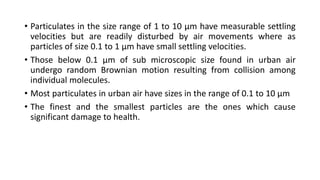 • Particulates in the size range of 1 to 10 µm have measurable settling
velocities but are readily disturbed by air movements where as
particles of size 0.1 to 1 µm have small settling velocities.
• Those below 0.1 µm of sub microscopic size found in urban air
undergo random Brownian motion resulting from collision among
individual molecules.
• Most particulates in urban air have sizes in the range of 0.1 to 10 µm
• The finest and the smallest particles are the ones which cause
significant damage to health.
 