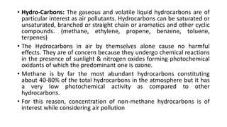 • Hydro-Carbons: The gaseous and volatile liquid hydrocarbons are of
particular interest as air pollutants. Hydrocarbons can be saturated or
unsaturated, branched or straight chain or aromatics and other cyclic
compounds. (methane, ethylene, propene, benzene, toluene,
terpenes)
• The Hydrocarbons in air by themselves alone cause no harmful
effects. They are of concern because they undergo chemical reactions
in the presence of sunlight & nitrogen oxides forming photochemical
oxidants of which the predominant one is ozone.
• Methane is by far the most abundant hydrocarbons constituting
about 40-80% of the total hydrocarbons in the atmosphere but it has
a very low photochemical activity as compared to other
hydrocarbons.
• For this reason, concentration of non-methane hydrocarbons is of
interest while considering air pollution
 