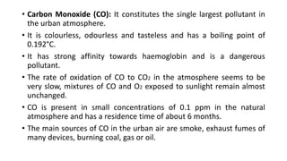 • Carbon Monoxide (CO): It constitutes the single largest pollutant in
the urban atmosphere.
• It is colourless, odourless and tasteless and has a boiling point of
0.192°C.
• It has strong affinity towards haemoglobin and is a dangerous
pollutant.
• The rate of oxidation of CO to CO2 in the atmosphere seems to be
very slow, mixtures of CO and O2 exposed to sunlight remain almost
unchanged.
• CO is present in small concentrations of 0.1 ppm in the natural
atmosphere and has a residence time of about 6 months.
• The main sources of CO in the urban air are smoke, exhaust fumes of
many devices, burning coal, gas or oil.
 