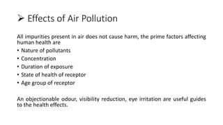  Effects of Air Pollution
All impurities present in air does not cause harm, the prime factors affecting
human health are
• Nature of pollutants
• Concentration
• Duration of exposure
• State of health of receptor
• Age group of receptor
An objectionable odour, visibility reduction, eye irritation are useful guides
to the health effects.
 