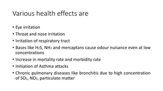 Various health effects are
• Eye irritation
• Throat and nose irritation
• Irritation of respiratory tract
• Bases like H2S, NH3 and mercaptans cause odour nuisance even at low
concentrations
• Increase in mortality rate and morbidity rate
• Initiation of Asthma attacks
• Chronic pulmonary diseases like bronchitis due to high concentration
of SO2, NO2, particulate matter
 