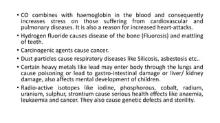 • CO combines with haemoglobin in the blood and consequently
increases stress on those suffering from cardiovascular and
pulmonary diseases. It is also a reason for increased heart-attacks.
• Hydrogen fluoride causes disease of the bone (Fluorosis) and mattling
of teeth.
• Carcinogenic agents cause cancer.
• Dust particles cause respiratory diseases like Silicosis, asbestosis etc..
• Certain heavy metals like lead may enter body through the lungs and
cause poisoning or lead to gastro-intestinal damage or liver/ kidney
damage, also affects mental development of children.
• Radio-active isotopes like iodine, phosphorous, cobalt, radium,
uranium, sulphur, strontium cause serious health effects like anaemia,
leukaemia and cancer. They also cause genetic defects and sterility.
 
