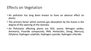 Effects on Vegetation
• Air pollution has long been known to have an adverse effect on
plants.
• The primary factor which controls gas absorption by the leaves is the
degree of the opening of the stomata.
• Air Pollutants affecting plants are SO2, ozone, Nitrogen oxides,
Ammonia, Fluoride compounds, PAN, Herbicides, Smog, Mercury,
Ethylene, Hydrogen sulphide, Hydrogen cyanide, Hydrogen chloride.
 
