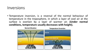 Inversions
• Temperature inversion, is a reversal of the normal behaviour of
temperature in the troposphere, in which a layer of cool air at the
surface is overlain by a layer of warmer air. (Under normal
conditions, temperature usually decreases with height).
 