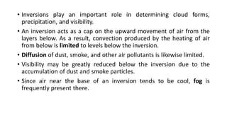 • Inversions play an important role in determining cloud forms,
precipitation, and visibility.
• An inversion acts as a cap on the upward movement of air from the
layers below. As a result, convection produced by the heating of air
from below is limited to levels below the inversion.
• Diffusion of dust, smoke, and other air pollutants is likewise limited.
• Visibility may be greatly reduced below the inversion due to the
accumulation of dust and smoke particles.
• Since air near the base of an inversion tends to be cool, fog is
frequently present there.
 