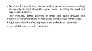 • Because of these factors, houses and farms in intermontane valleys
are usually situated along the upper slopes, avoiding the cold and
foggy valley bottoms.
For instance, coffee growers of Brazil and apple growers and
hoteliers of mountain states of Himalayas in India avoid lower slopes.
• Fog lowers visibility affecting vegetation and human settlements.
• Less rainfall due to stable conditions.
 