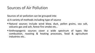 Sources of Air Pollution
Sources of air pollution can be grouped into
a) A variety of methods including type of source
 Natural sources include wind blow, dust, pollen grains, sea salt,
volcanic gas and ash, forest fire smoke etc..
 Anthropogenic sources cover a wide spectrum of types like
combustion, roasting & heating processes, food & agriculture
industries etc..
 