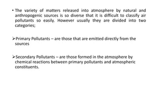 • The variety of matters released into atmosphere by natural and
anthropogenic sources is so diverse that it is difficult to classify air
pollutants so easily. However usually they are divided into two
categories;
Primary Pollutants – are those that are emitted directly from the
sources
Secondary Pollutants – are those formed in the atmosphere by
chemical reactions between primary pollutants and atmospheric
constituents.
 