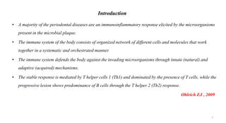 Introduction
• A majority of the periodontal diseases are an immunoinflammatory response elicited by the microorganisms
present in the microbial plaque.
• The immune system of the body consists of organized network of different cells and molecules that work
together in a systematic and orchestrated manner.
• The immune system defends the body against the invading microorganisms through innate (natural) and
adaptive (acquired) mechanisms.
• The stable response is mediated by T helper cells 1 (Th1) and dominated by the presence of T cells, while the
progressive lesion shows predominance of B cells through the T helper 2 (Th2) response.
- Ohlrich EJ , 2009
3
 