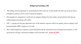 Antigen presenting cells
• The killing of microorganisms or neutralization of the toxins by T cells and B cells does not occur by direct
stimulation of these cells by viral or bacterial antigens.
• This lymphocyte stimulation is achieved via antigens displayed on the surface of specialized cells that are
called antigen-presenting cells (APC).
• APC :- A group of cells play important roles in the immune response which can uptake, process antigens and
present peptide-MHC complexes to T cells.
• Once initial lymphocyte response is generated following the initial processes of antigen presentation, a wide
spectrum of cell types will present antigen to the activated cells. Azuma M.2006
4
 