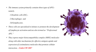 • The immune system primarily contains three types of APCs
namely,
1.Dendritic cells (DC) ,
2.Macrophages and
3.B-lymphocytes.
• These cells are specialized to initiate or promote the development
of lymphocyte activation and are also termed as “Professional
APC.”
• They express major histocompatibility complex (MHC) molecules
along with other mechanisms for effective antigens uptake and
expression of costimulatory molecules that promote cellular
interaction. - Cutler CW 2007
5
 
