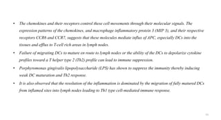 • The chemokines and their receptors control these cell movements through their molecular signals. The
expression patterns of the chemokines, and macrophage inflammatory protein 3 (MIP 3), and their respective
receptors CCR6 and CCR7, suggests that these molecules mediate influx of APC, especially DCs into the
tissues and efflux to T-cell rich areas in lymph nodes.
• Failure of migrating DCs to mature en route to lymph nodes or the ability of the DCs to depolarize cytokine
profiles toward a T helper type 2 (Th2) profile can lead to immune suppression.
• Porphyromonas gingivalis lipopolysaccharide (LPS) has shown to suppress the immunity thereby inducing
weak DC maturation and Th2 response.
• It is also observed that the resolution of the inflammation is dominated by the migration of fully matured DCs
from inflamed sites into lymph nodes leading to Th1 type cell-mediated immune response.
53
 