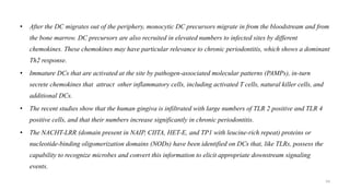 • After the DC migrates out of the periphery, monocytic DC precursors migrate in from the bloodstream and from
the bone marrow. DC precursors are also recruited in elevated numbers to infected sites by different
chemokines. These chemokines may have particular relevance to chronic periodontitis, which shows a dominant
Th2 response.
• Immature DCs that are activated at the site by pathogen-associated molecular patterns (PAMPs), in-turn
secrete chemokines that attract other inflammatory cells, including activated T cells, natural killer cells, and
additional DCs.
• The recent studies show that the human gingiva is infiltrated with large numbers of TLR 2 positive and TLR 4
positive cells, and that their numbers increase significantly in chronic periodontitis.
• The NACHT-LRR (domain present in NAIP, CIITA, HET-E, and TP1 with leucine-rich repeat) proteins or
nucleotide-binding oligomerization domains (NODs) have been identified on DCs that, like TLRs, possess the
capability to recognize microbes and convert this information to elicit appropriate downstream signaling
events.
54
 
