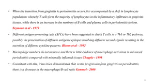 • When the transition from gingivitis to periodontitis occurs,it is accompanied by a shift in lymphocyte
populations whereby T cells form the majority of lymphocytes in the inflammatory infiltrates in gingivitis
tissues, while there is an increase in the numbers of B cells and plasma cells in periodontitis lesions.
Seymour et al - 1979
• Different antigen-presenting cells (APCs) have been suggested to direct T cells to a Th1 or Th2 pathway,
possibly via presentation of different antigenic epitopes involving different second signals resulting in the
secretion of different cytokine patterns. Bloom et al - 1992
• Macrophage numbers do not increase and there is little evidence of macrophage activation in advanced
periodontitis compared with minimally inflamed tissues Chapple - 1998
• Consistent with this, it has been demonstrated that, in the progression from gingivitis to periodontitis,
there is a decrease in the macrophage/B-cell ratio Gemmel - 2000
55
 