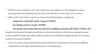 • Dendritic cells, Langerhans cells, and certain tissue macrophages are also equipped to capture
microorganisms and self-antigens by the expression of distinct sets of C-type lectin receptors.
• Many of the C-type lectin receptors are expressed in human gingiva, including the
Langerhans cell-specific marker Langerin (CD207),
macrophage mannose receptor (CD206),
DC-specific intercellular adhesion molecule-3 grabbing nonintegrin (DC-SIGN; CD209), with
Langerin decreasing in the gingival epithelium in chronic periodontitis, while the macrophage mannose
receptor and DC-specific intercellular adhesion molecule-3 grabbing nonintegrin increase in the lamina
propria in chronic periodontitis.
• The active lesions of periodontal disease harbor both mature and immature DCs located in different
compartments of the affected periodontal tissues surrounding bone.
57
 